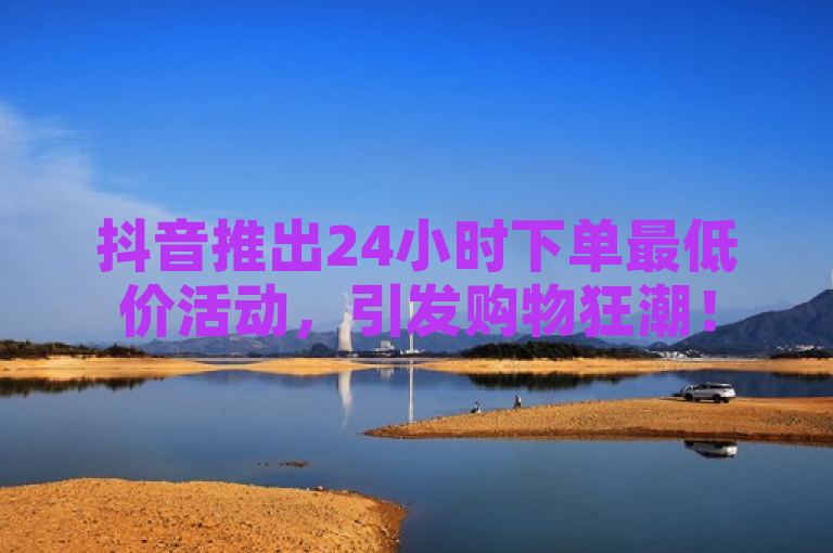 抖音推出24小时下单最低价活动，引发购物狂潮！