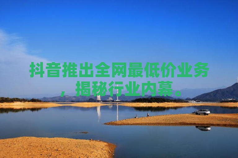 抖音推出全网最低价业务，揭秘行业内幕。