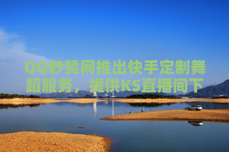 QQ秒赞网推出快手定制舞蹈服务，提供KS直播间下载及永久会员刷取。