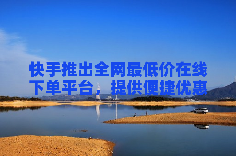 快手推出全网最低价在线下单平台，提供便捷优惠购物体验。
