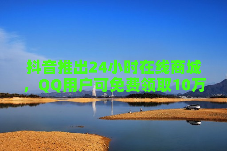 抖音推出24小时在线商城，QQ用户可免费领取10万赞。
