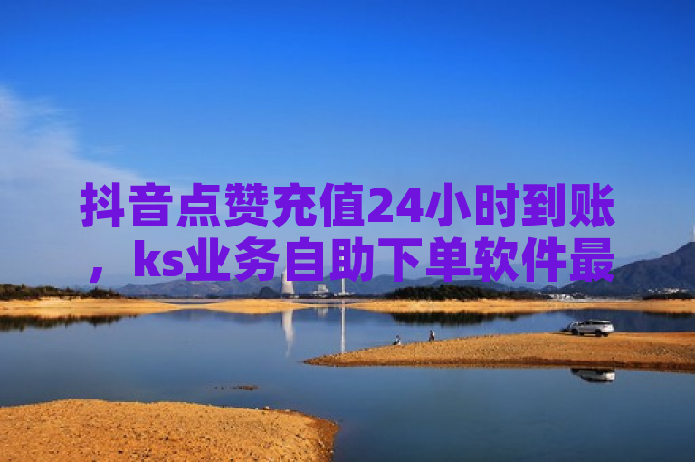 抖音点赞充值24小时到账，ks业务自助下单软件最低价。
