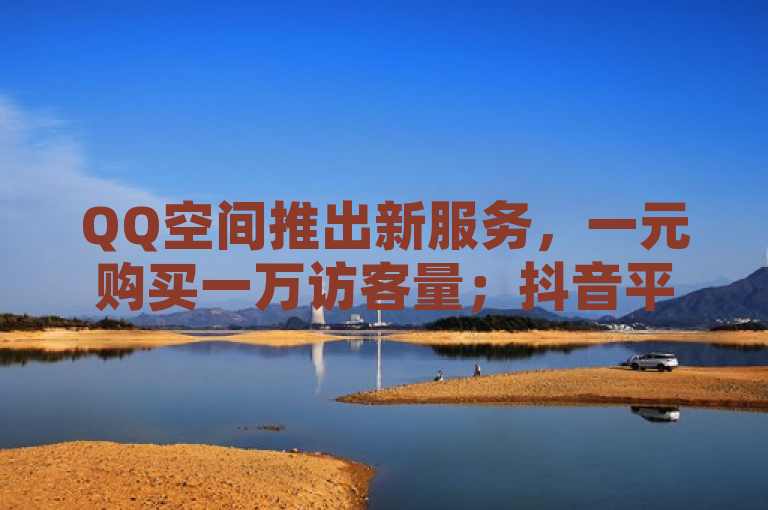 QQ空间推出新服务，一元购买一万访客量；抖音平台提供免费播放量增长。