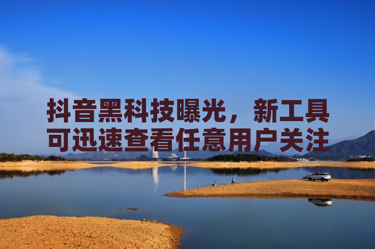 抖音黑科技曝光，新工具可迅速查看任意用户关注列表！