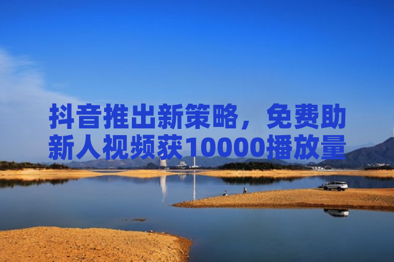 抖音推出新策略，免费助新人视频获10000播放量。