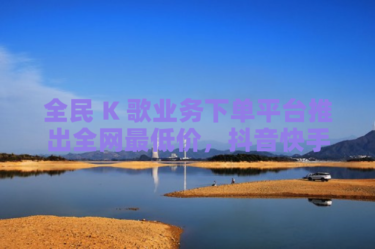 全民 K 歌业务下单平台推出全网最低价，抖音快手点赞播放等自助平台火热上线。