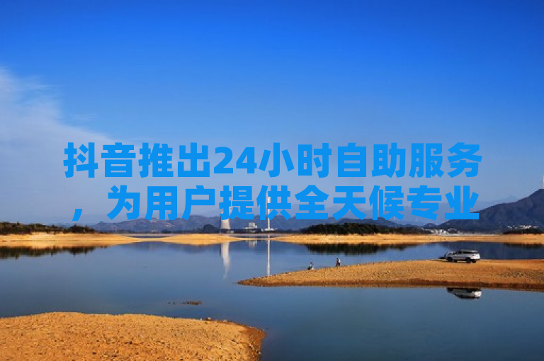 抖音推出24小时自助服务，为用户提供全天候专业指南与解决方案。