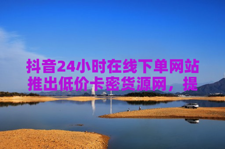 抖音24小时在线下单网站推出低价卡密货源网，提供便捷购物体验。