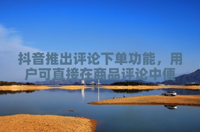 抖音推出评论下单功能，用户可直接在商品评论中便捷购买心仪商品。