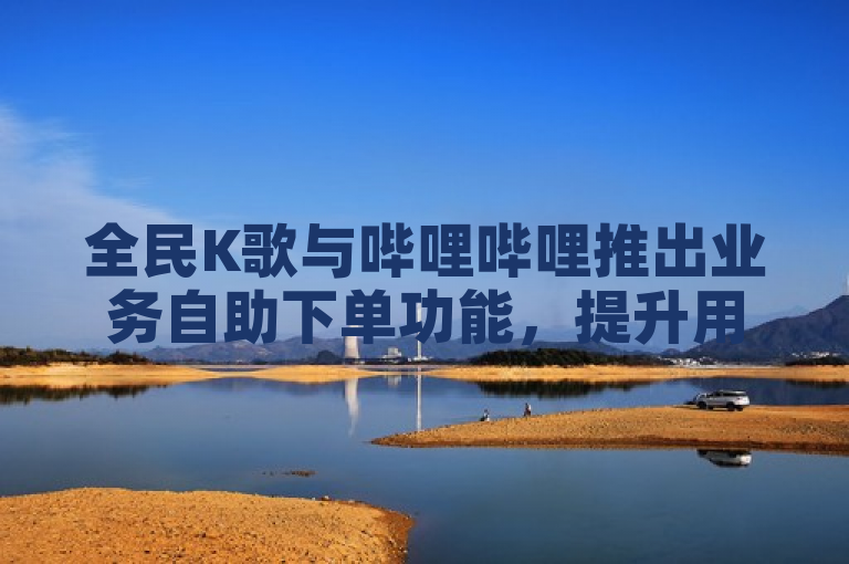 全民K歌与哔哩哔哩推出业务自助下单功能，提升用户体验。