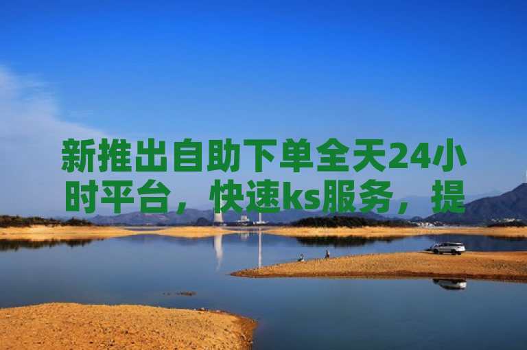 新推出自助下单全天24小时平台，快速ks服务，提升便捷高效体验。