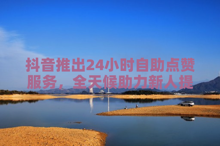 抖音推出24小时自助点赞服务，全天候助力新人提升互动。