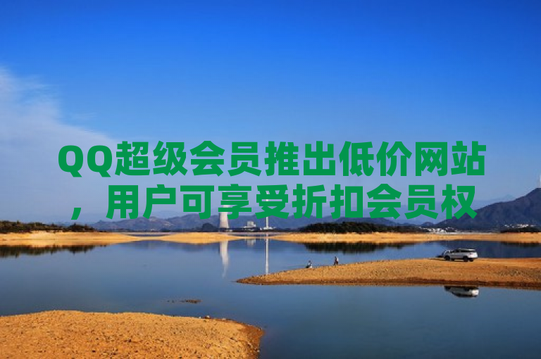QQ超级会员推出低价网站，用户可享受折扣会员权益。