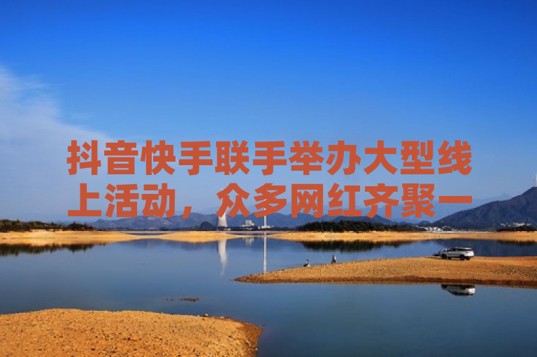抖音快手联手举办大型线上活动，众多网红齐聚一堂。