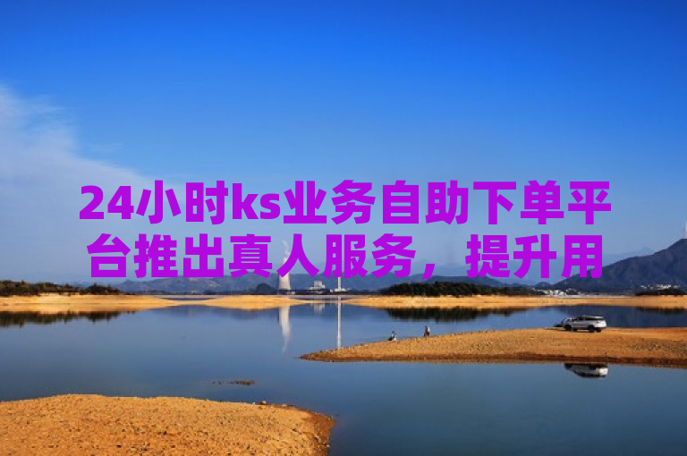 24小时ks业务自助下单平台推出真人服务，提升用户体验。