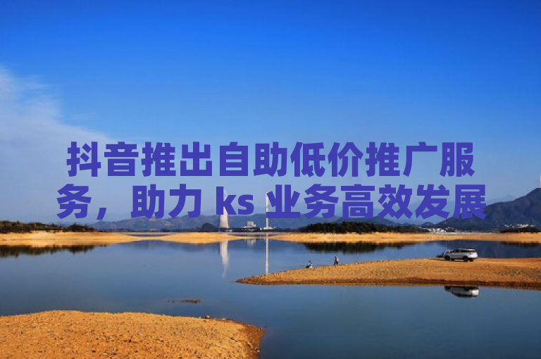 抖音推出自助低价推广服务，助力 ks 业务高效发展。