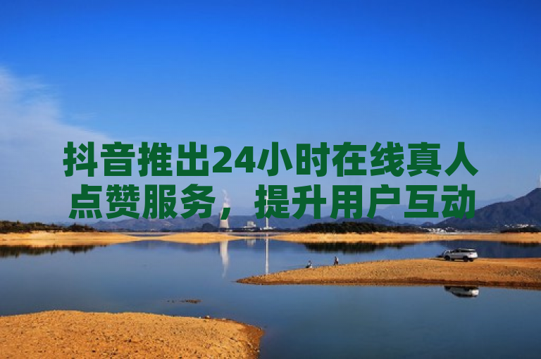 抖音推出24小时在线真人点赞服务，提升用户互动体验。