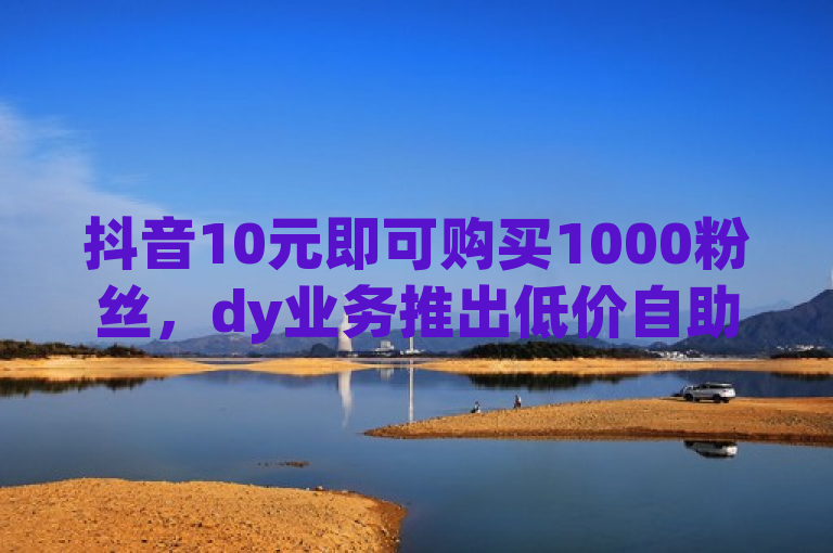 抖音10元即可购买1000粉丝，dy业务推出低价自助下单转发服务。