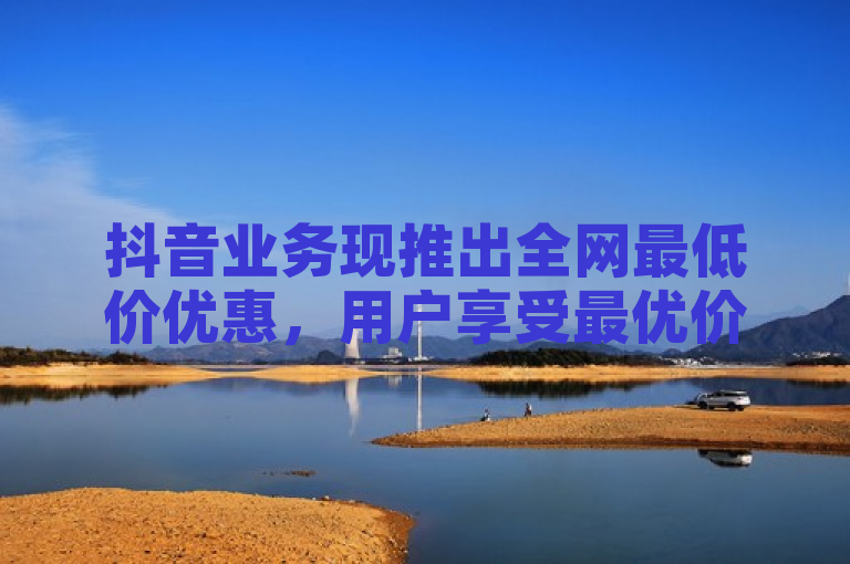 抖音业务现推出全网最低价优惠，用户享受最优价格。
