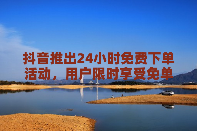 抖音推出24小时免费下单活动，用户限时享受免单优惠。