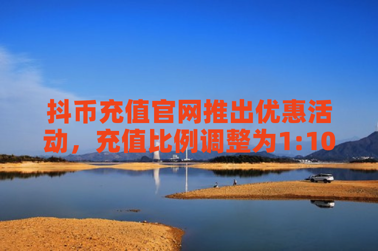 抖币充值官网推出优惠活动，充值比例调整为1:10。