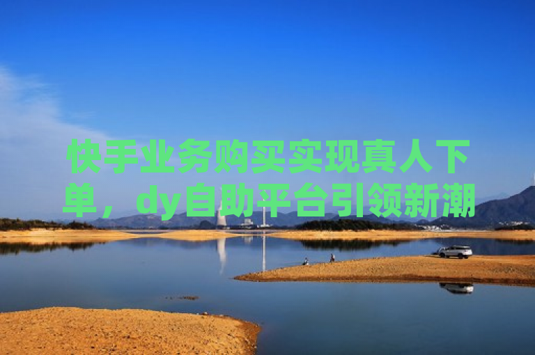 快手业务购买实现真人下单，dy自助平台引领新潮流。