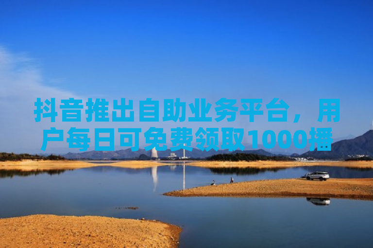 抖音推出自助业务平台，用户每日可免费领取1000播放量及10个赞。