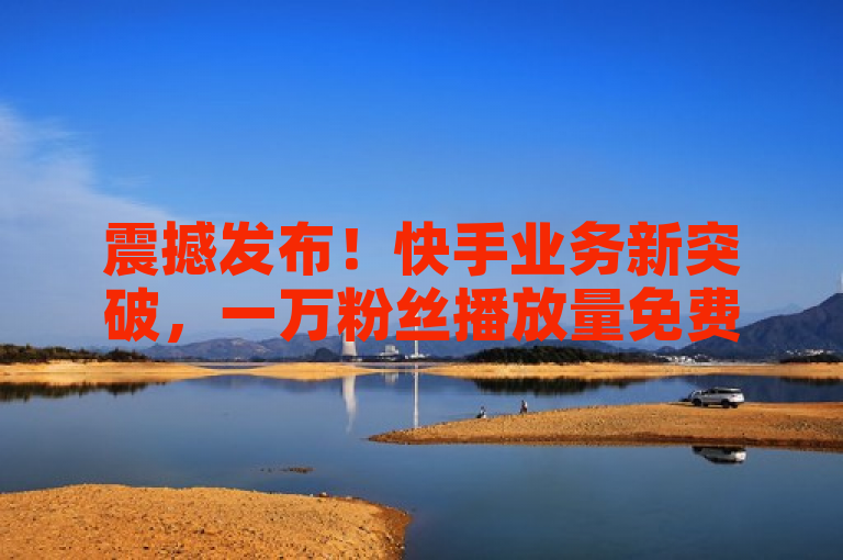 震撼发布！快手业务新突破，一万粉丝播放量免费领。