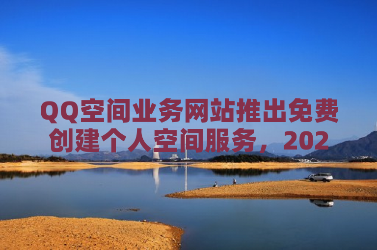 QQ空间业务网站推出免费创建个人空间服务，2025年必备技能。