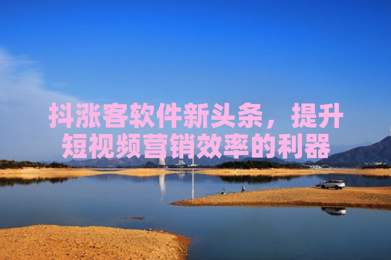 抖涨客软件新头条，提升短视频营销效率的利器