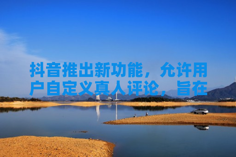 抖音推出新功能，允许用户自定义真人评论，旨在提升平台互动体验。