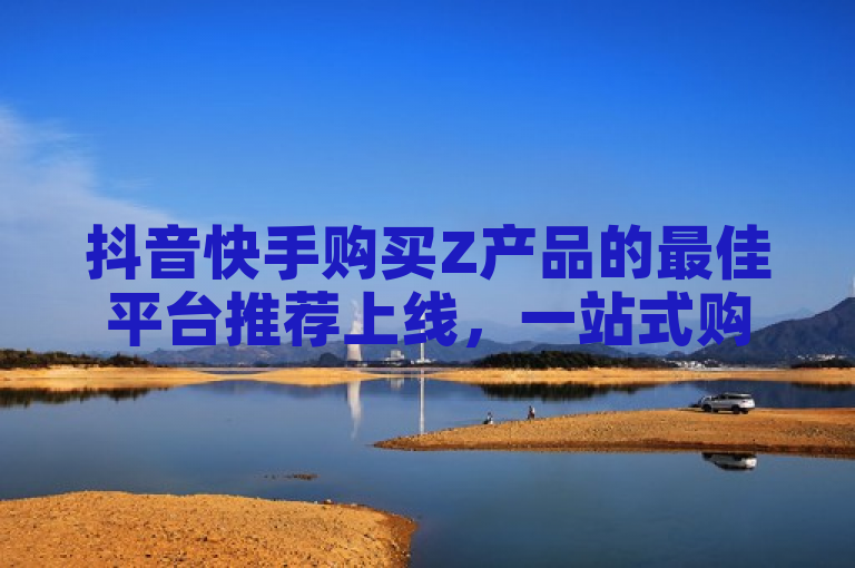 抖音快手购买Z产品的最佳平台推荐上线，一站式购物体验！