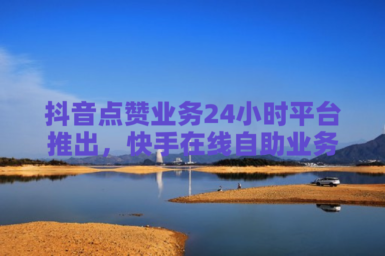 抖音点赞业务24小时平台推出，快手在线自助业务同步上线。