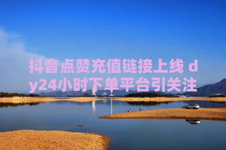抖音点赞充值链接上线 dy24小时下单平台引关注