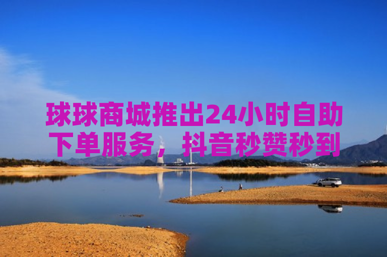 球球商城推出24小时自助下单服务，抖音秒赞秒到账。