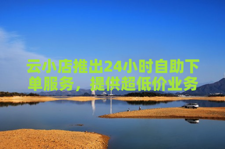 云小店推出24小时自助下单服务，提供超低价业务。