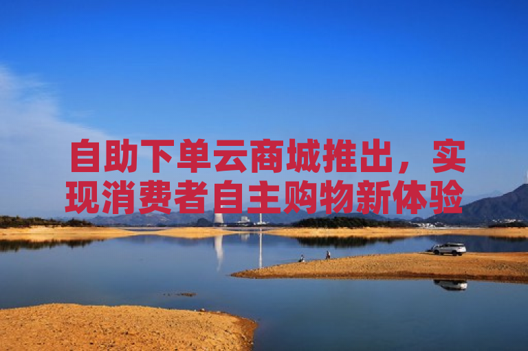 自助下单云商城推出，实现消费者自主购物新体验。