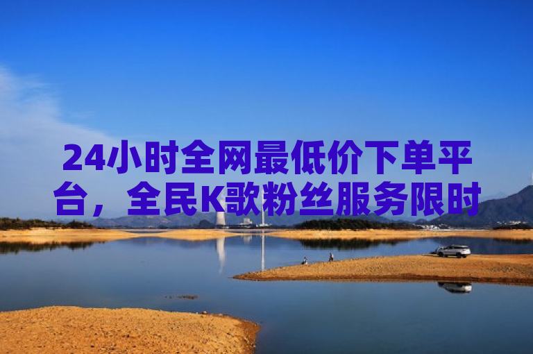24小时全网最低价下单平台，全民K歌粉丝服务限时特惠，ks双击业务超值优惠！