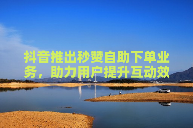 抖音推出秒赞自助下单业务，助力用户提升互动效率。