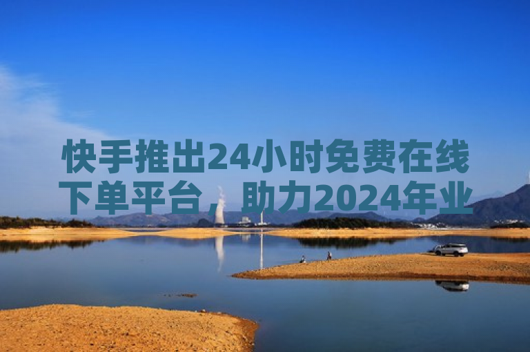 快手推出24小时免费在线下单平台，助力2024年业务增长。