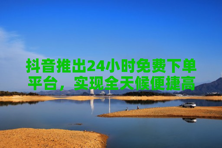 抖音推出24小时免费下单平台，实现全天候便捷高效服务。