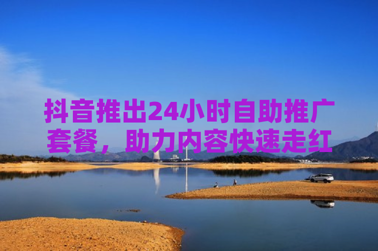 抖音推出24小时自助推广套餐，助力内容快速走红。