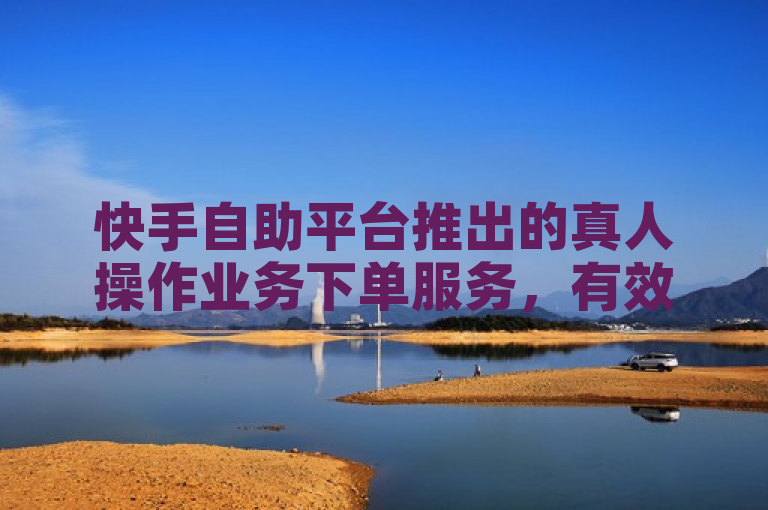 快手自助平台推出的真人操作业务下单服务，有效提高了用户体验和服务质量。