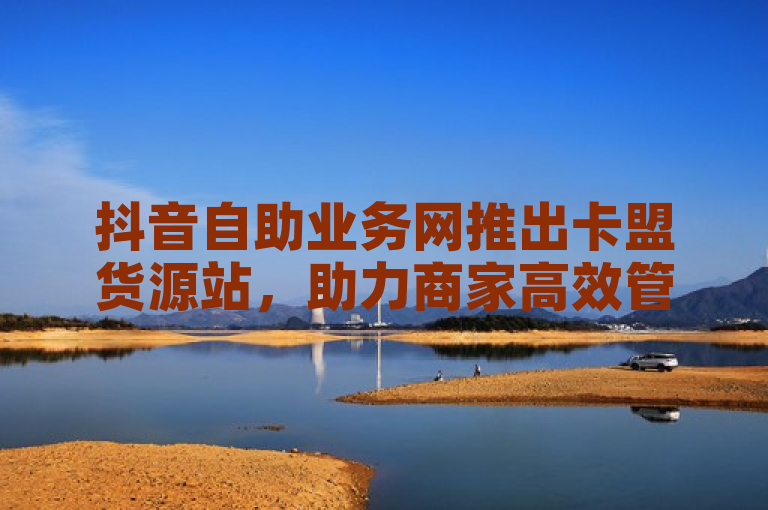 抖音自助业务网推出卡盟货源站，助力商家高效管理库存与订单。