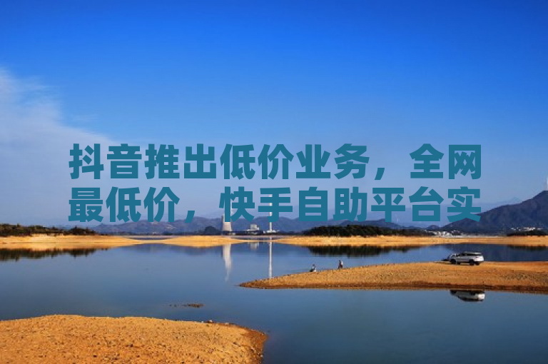 抖音推出低价业务，全网最低价，快手自助平台实现真人下单。