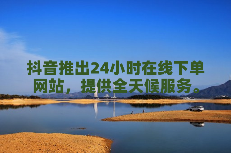 抖音推出24小时在线下单网站，提供全天候服务。