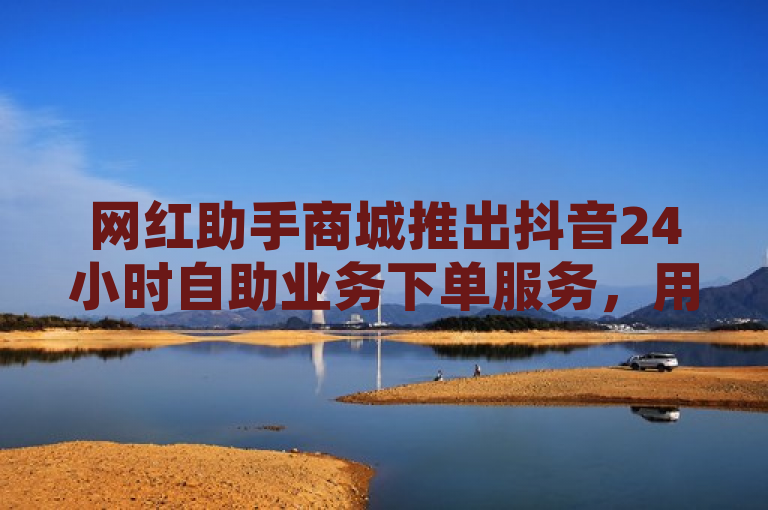 网红助手商城推出抖音24小时自助业务下单服务，用户需注意相关事项。