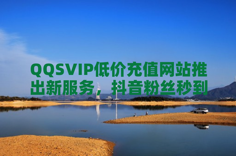 QQSVIP低价充值网站推出新服务，抖音粉丝秒到账。