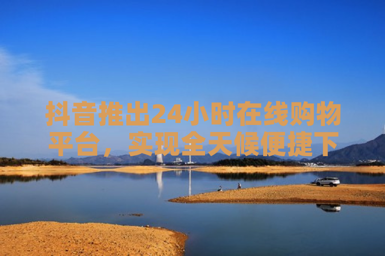 抖音推出24小时在线购物平台，实现全天候便捷下单。