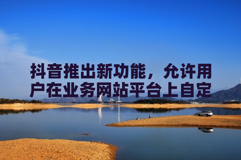抖音推出新功能，允许用户在业务网站平台上自定义评论。